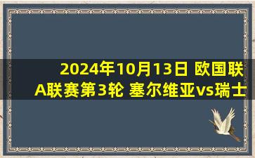 2024年10月13日 欧国联A联赛第3轮 塞尔维亚vs瑞士 全场录像